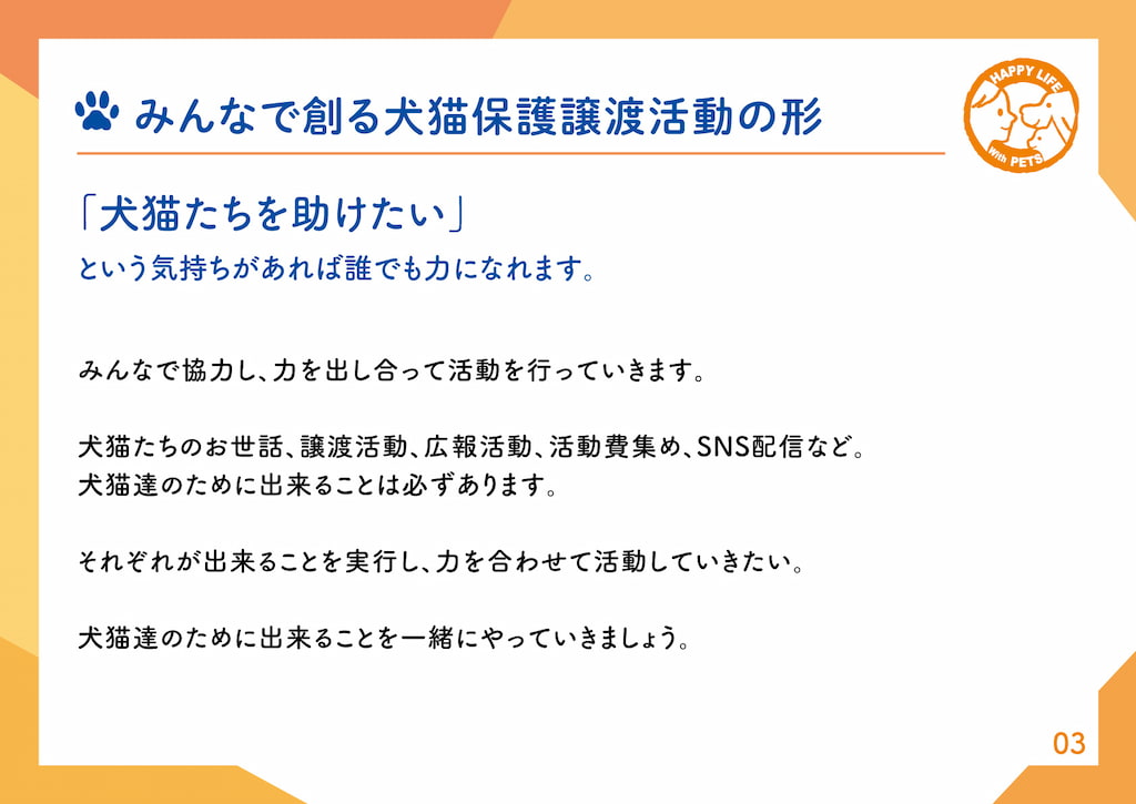 みんなで協力して創る動物保護活動の形「犬猫たちを助けたい」という気持ちがあれば誰でも力になれます。みんなで協力し、力を出し合って活動を行っていきます。犬猫たちのお世話、譲渡活動、広報活動、活動費集め、SNS配信など。犬猫達のために出来ることは必ずあります。それぞれが出来ることを実行し、力を合わせて活動していきたい。犬猫達のために出来ることを一緒にやっていきましょう。