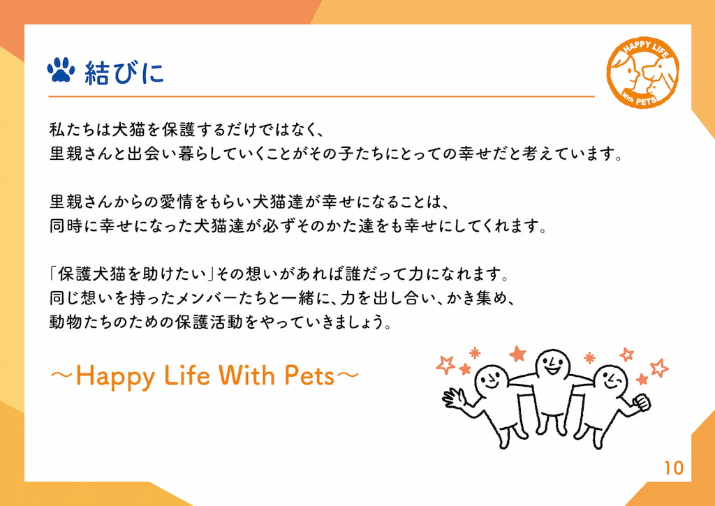 結びに私たちは犬猫を保護するだけではなく、里親さんと出会い暮らしていくことがその子たちにとっての幸せだと考えています。里親さんからの愛情をもらい犬猫達が幸せになることは、同時に幸せになった犬猫達が必ずその方達をも幸せにしてくれます。「保護犬猫を助けたい」その想いがあれば誰だって力になれます。同じ想いを持ったメンバーたちと一緒に、力を出し合い、かき集め、動物たちのための保護活動をやっていきましょう。～Happy Life with Pets～